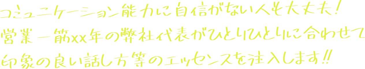 コミュニケーション能力に自信がない人も大丈夫！ 営業一筋xx年の弊社代表がひとりひとりに合わせて 印象の良い話し方等のエッセンスを注入します！！